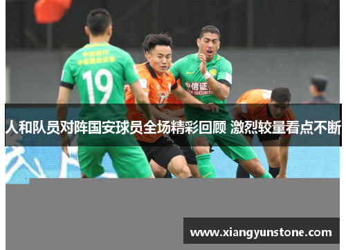 人和队员对阵国安球员全场精彩回顾 激烈较量看点不断