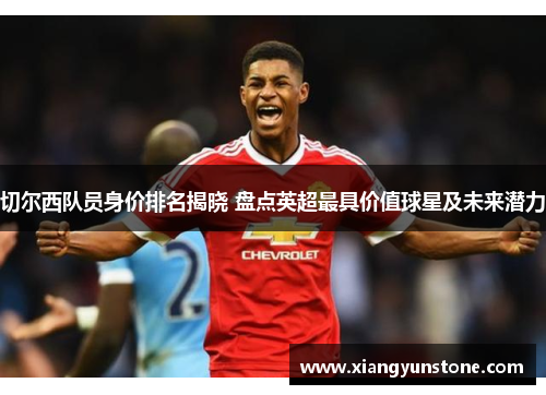 切尔西队员身价排名揭晓 盘点英超最具价值球星及未来潜力