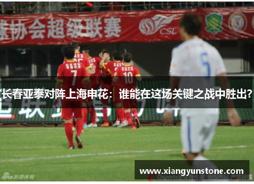 长春亚泰对阵上海申花：谁能在这场关键之战中胜出？