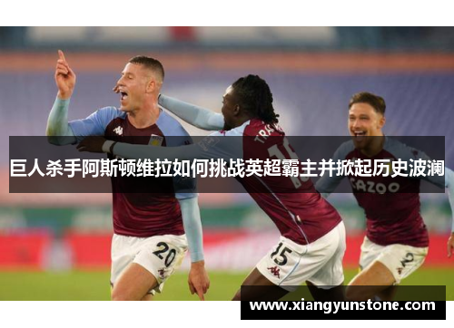 巨人杀手阿斯顿维拉如何挑战英超霸主并掀起历史波澜