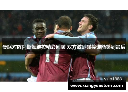 曼联对阵阿斯顿维拉精彩回顾 双方激烈碰撞谁能笑到最后